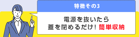 特徴その3 電源を抜いたら蓋を閉めるだけ！簡単収納